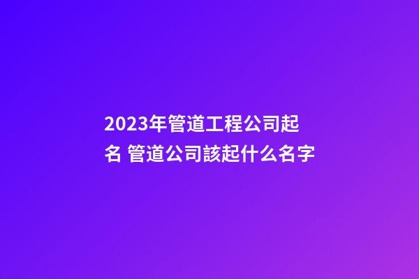 2023年管道工程公司起名 管道公司該起什么名字